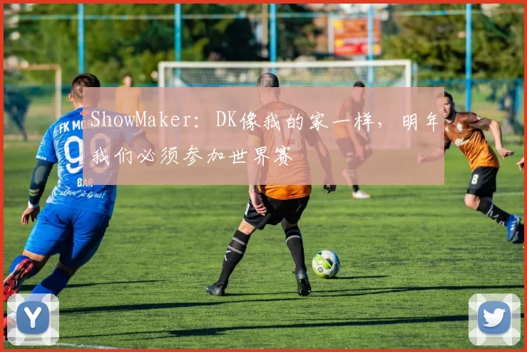 ShowMaker：DK像我的家一样，明年我们必须参加世界赛