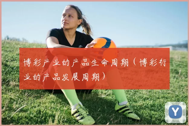 博彩产业的产品生命周期（博彩行业的产品发展周期）