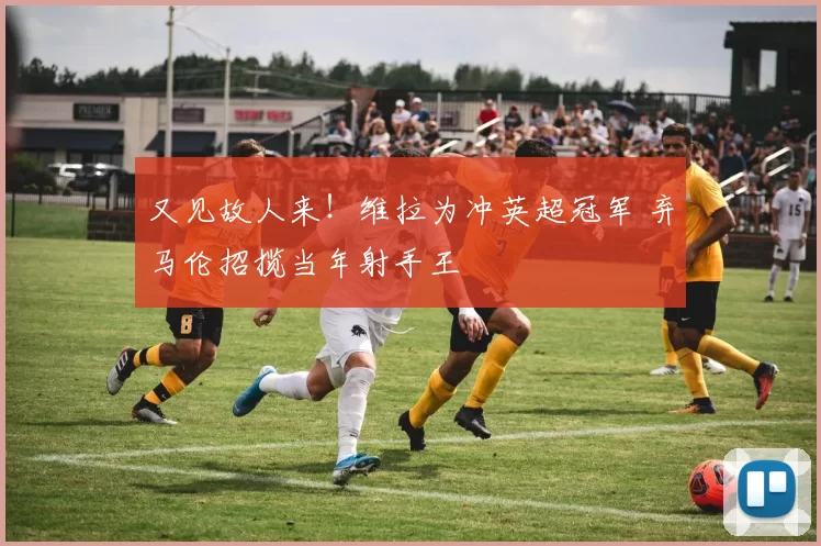 又见故人来！维拉为冲英超冠军 弃马伦招揽当年射手王
