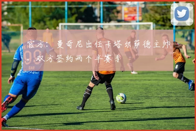 官方：曼奇尼出任卡塔尔萨德主帅，双方签约两个半赛季