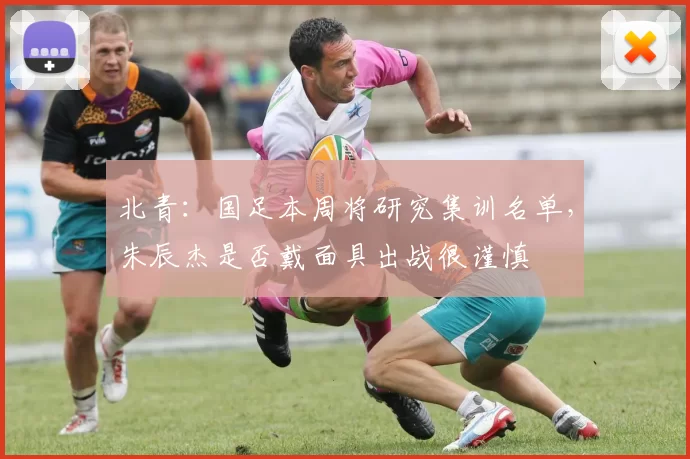 北青：国足本周将研究集训名单，朱辰杰是否戴面具出战很谨慎