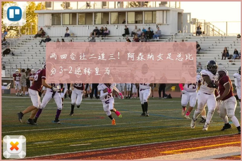 两回合让二追三！阿森纳女足总比分3-2逆转皇马