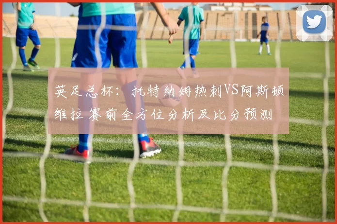 英足总杯：托特纳姆热刺VS阿斯顿维拉 赛前全方位分析及比分预测