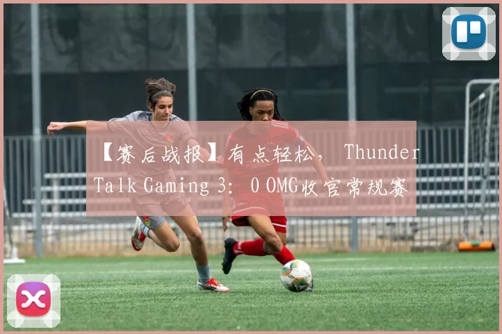 【赛后战报】有点轻松， ThunderTalk Gaming 3：0 OMG收官常规赛！