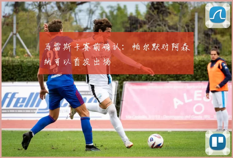 马雷斯卡赛前确认：帕尔默对阿森纳可以首发出场