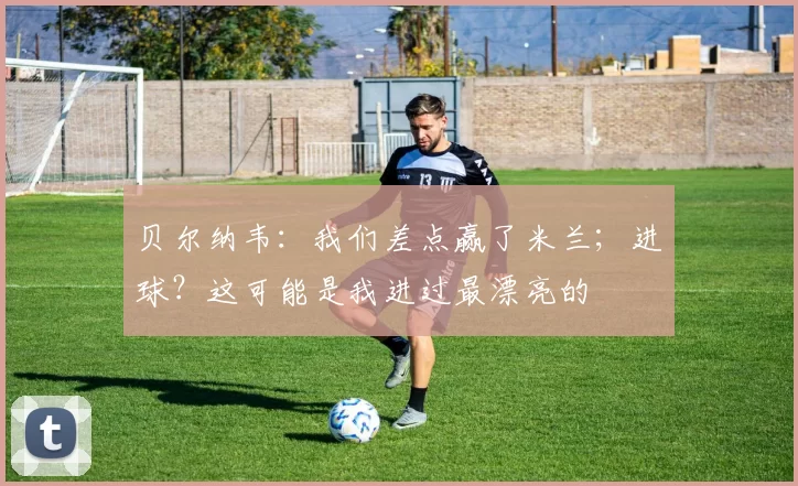 贝尔纳韦：我们差点赢了米兰；进球？这可能是我进过最漂亮的