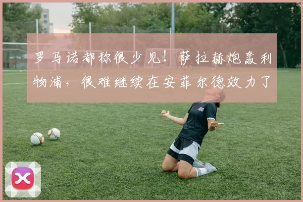 罗马诺都称很少见！萨拉赫炮轰利物浦，很难继续在安菲尔德效力了