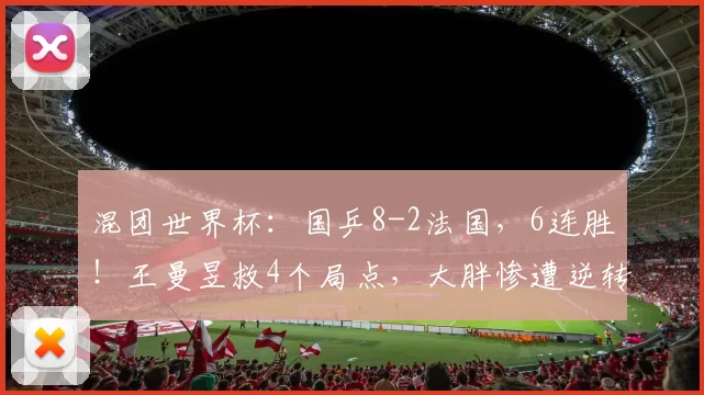 混团世界杯：国乒8-2法国，6连胜！王曼昱救4个局点，大胖惨遭逆转