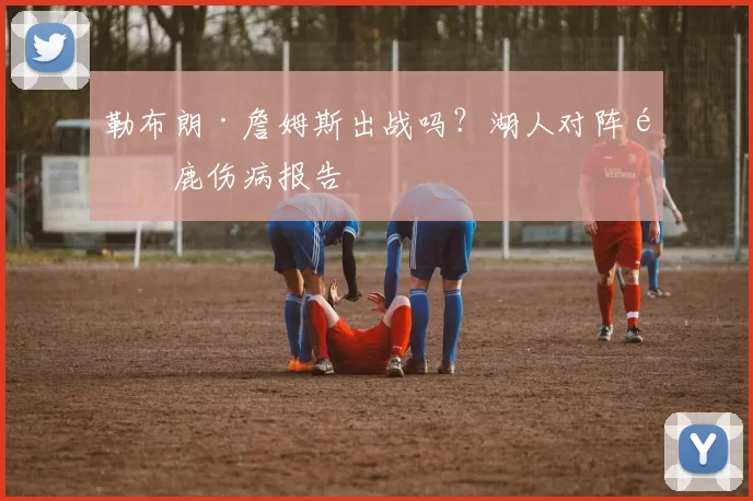 勒布朗·詹姆斯出战吗？湖人对阵雄鹿伤病报告