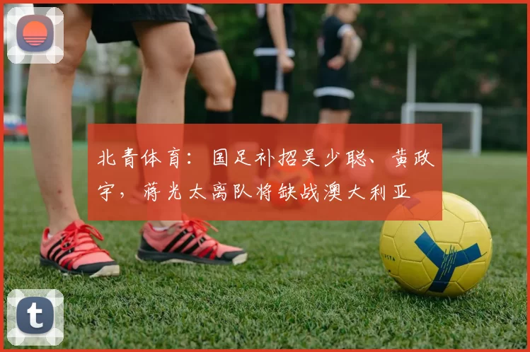 北青体育：国足补招吴少聪、黄政宇，蒋光太离队将缺战澳大利亚
