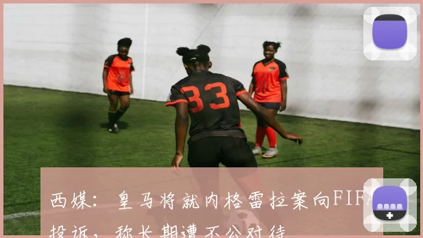 西媒：皇马将就内格雷拉案向FIFA投诉，称长期遭不公对待