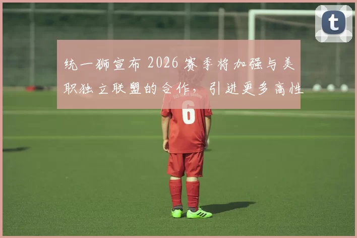 统一狮宣布 2026 赛季将加强与美职独立联盟的合作，引进更多高性价比的洋将资源