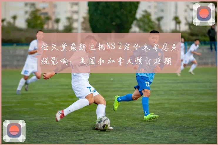 任天堂最新主机NS 2定价未考虑关税影响，美国和加拿大预订延期