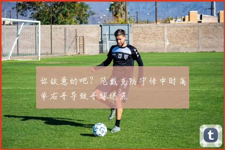 你故意的吧？范戴克防守传中时高举右手导致手球送点