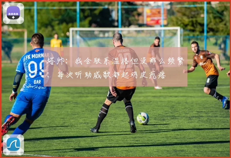 塔帅：我会联系温格但没那么频繁；每次听助威歌都起鸡皮疙瘩