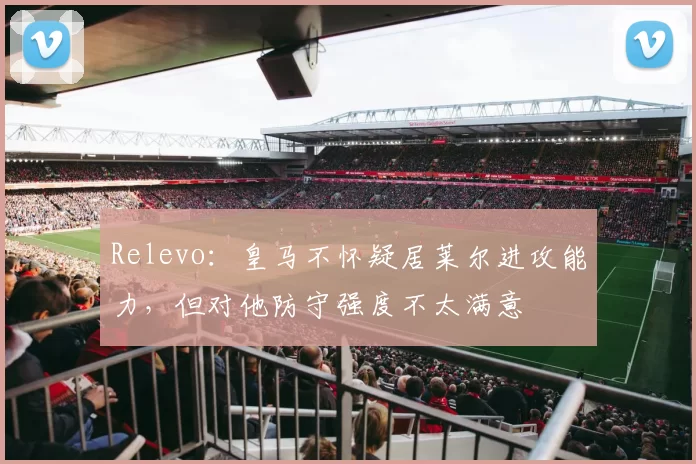 Relevo：皇马不怀疑居莱尔进攻能力，但对他防守强度不太满意