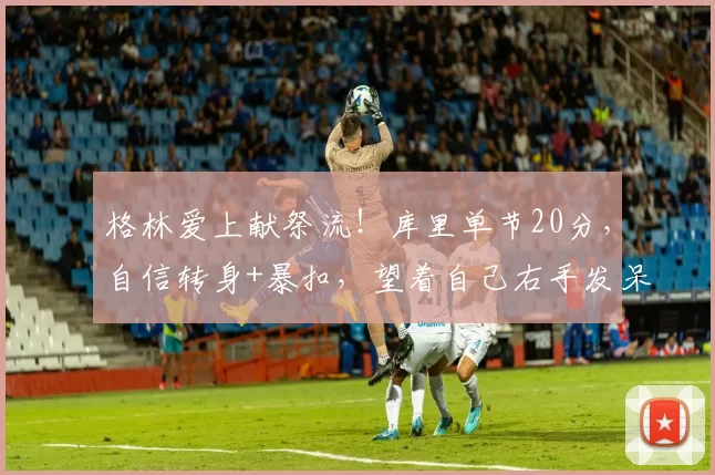 格林爱上献祭流！库里单节20分，自信转身+暴扣，望着自己右手发呆