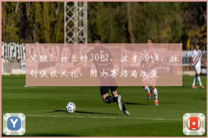 完败！杜兰特30+2，波津30+8，独行侠收大礼，附加赛格局改变