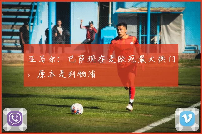 亚马尔：巴萨现在是欧冠最大热门，原本是利物浦