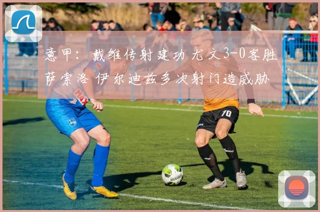 意甲：戴维传射建功 尤文3-0客胜萨索洛 伊尔迪兹多次射门造威胁