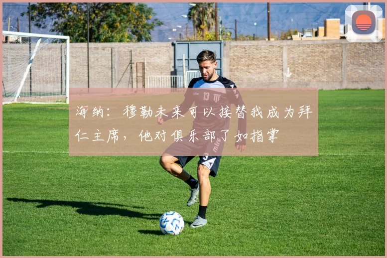 海纳：穆勒未来可以接替我成为拜仁主席，他对俱乐部了如指掌