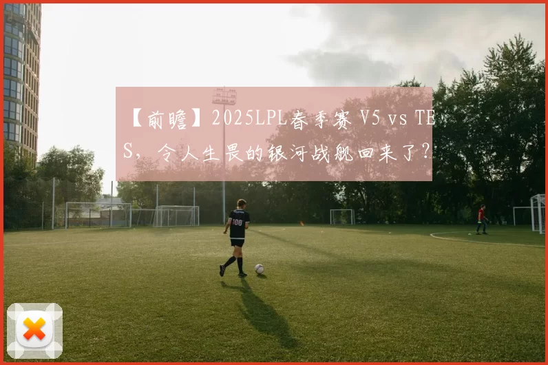 【前瞻】2025LPL春季赛 V5 vs TES，令人生畏的银河战舰回来了？