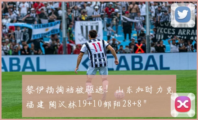 黎伊扬掏裆被驱逐！山东加时力克福建 陶汉林19+10邹阳28+8＂