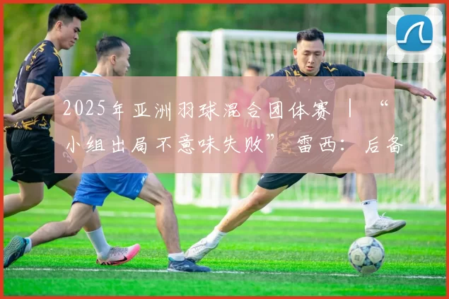 2025年亚洲羽球混合团体赛 ｜ “小组出局不意味失败” 雷西：后备球员吸取宝贵经验