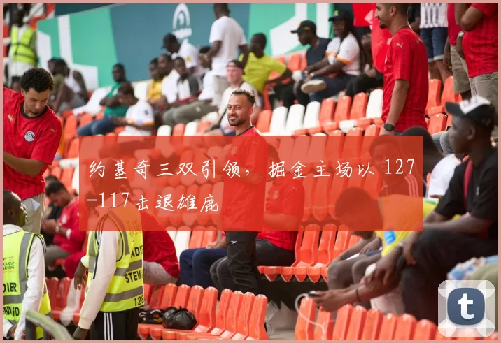 约基奇三双引领，掘金主场以 127-117击退雄鹿