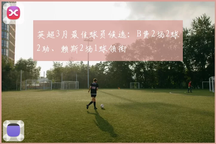 英超3月最佳球员候选：B费2场2球2助、赖斯2场1球领衔