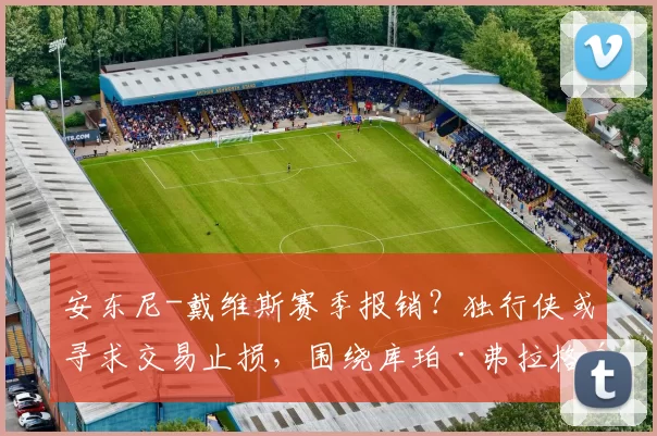 安东尼-戴维斯赛季报销？独行侠或寻求交易止损，围绕库珀·弗拉格重建在即