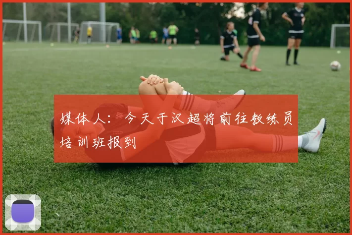 媒体人：今天于汉超将前往教练员培训班报到