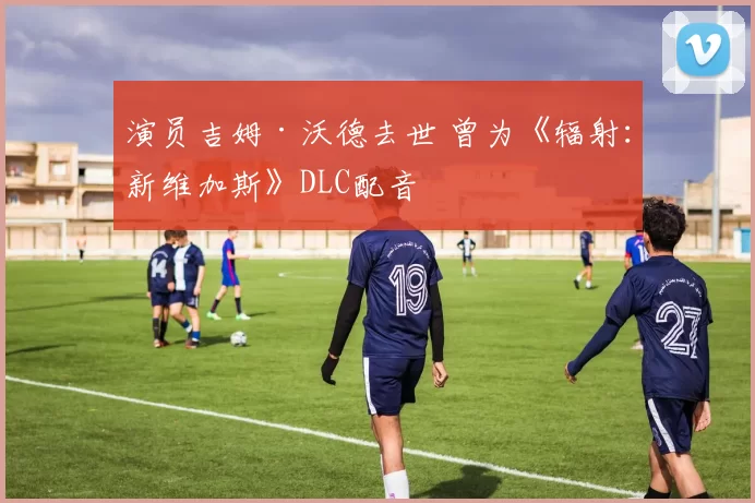 演员吉姆·沃德去世 曾为《辐射：新维加斯》DLC配音
