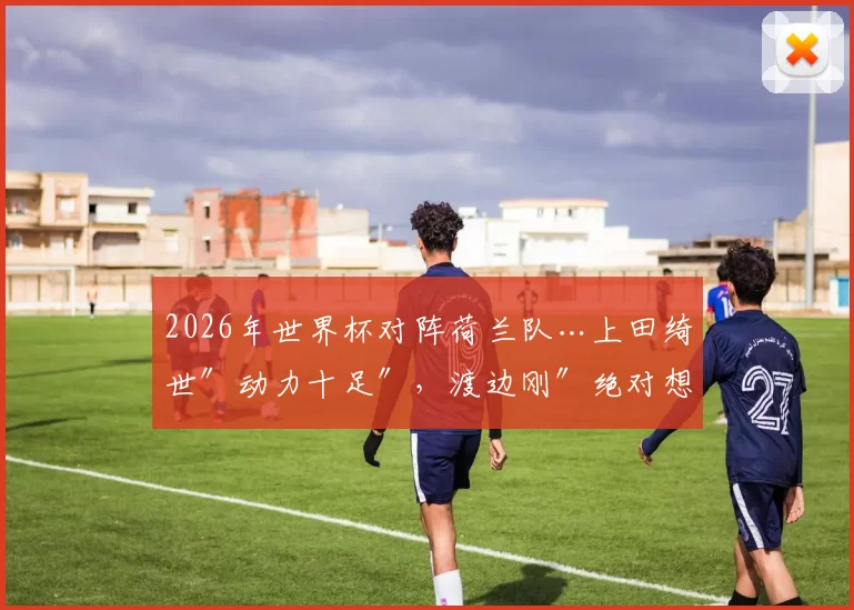 2026年世界杯对阵荷兰队…上田绮世″动力十足″，渡边刚″绝对想赢″