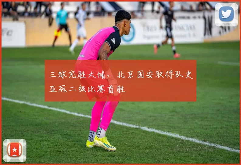 三球完胜大埔，北京国安取得队史亚冠二级比赛首胜