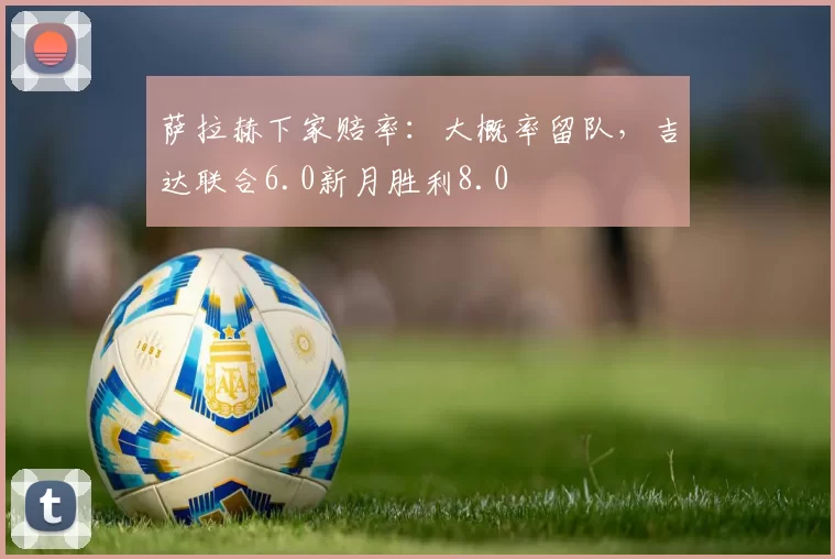 萨拉赫下家赔率：大概率留队，吉达联合6.0新月胜利8.0