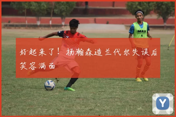 好起来了！杨瀚森造兰代尔失误后笑容满面