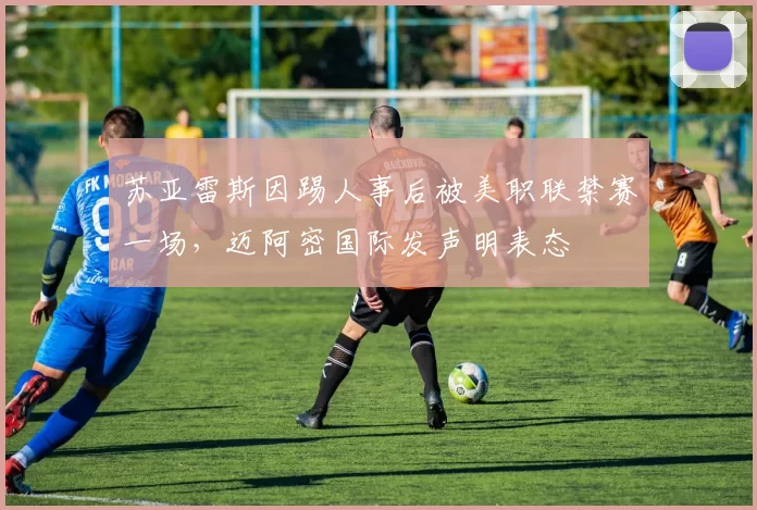 苏亚雷斯因踢人事后被美职联禁赛一场，迈阿密国际发声明表态