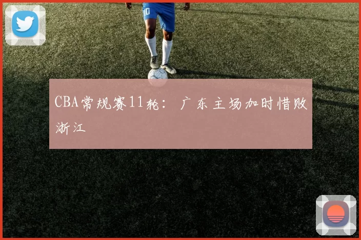 CBA常规赛11轮：广东主场加时惜败浙江